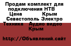 Продам комплект для подключения НТВ  › Цена ­ 4 300 - Крым, Севастополь Электро-Техника » Аудио-видео   . Крым